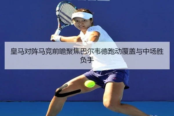 皇马对阵马竞前瞻聚焦巴尔韦德跑动覆盖与中场胜负手